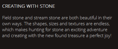 CREATING WITH STONE Field stone and stream stone are both beautiful in their own ways. The shapes, sizes and textures are endless, which makes hunting for stone an exciting adventure and creating with the new found treasure a perfect joy!